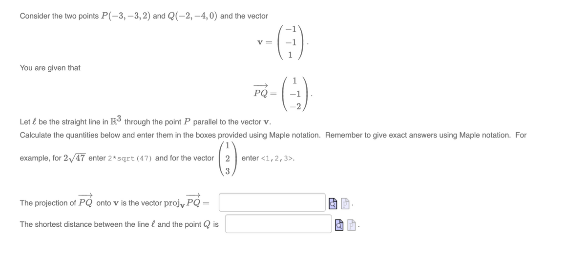 Consider the two points P(-3, –3, 2) and Q(-2, –4,0) and the vector
v =
You are given that
PQ
-1
Let l be the straight line in R through the point P parallel to the vector v.
Calculate the quantities below and enter them in the boxes provided using Maple notation. Remember to give exact answers using Maple notation. For
example, for 2/47 enter 2*sqrt(47) and for the vector
enter <1,2,3>.
3
The projection of PQ onto v is the vector projyPQ
The shortest distance between the line l and the point Q is
