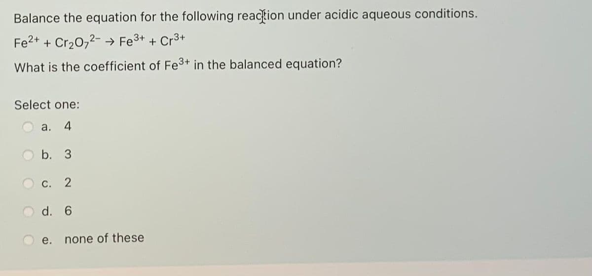 Balance the equation for the following reaction under acidic aqueous conditions.
Fe2+ + Cr20,2- → Fe3+ + Cr3+
What is the coefficient of Fe3+ in the balanced equation?
Select one:
a.
4
b. 3
С.
d. 6
е.
none of these
