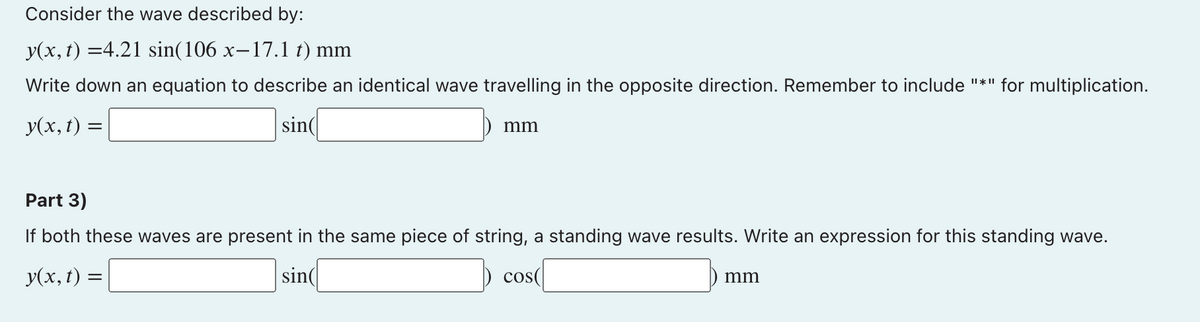Consider the wave described by:
y(x, t) =4.21 sin(106 x-17.1 t) mm
Write down an equation to describe an identical wave travelling in the opposite direction. Remember to include "*" for multiplication.
У(х, t) —
sin(
mm
Part 3)
If both these waves are present in the same piece of string, a standing wave results. Write an expression for this standing wave.
y(x, t) =
sin(
cos
mm
