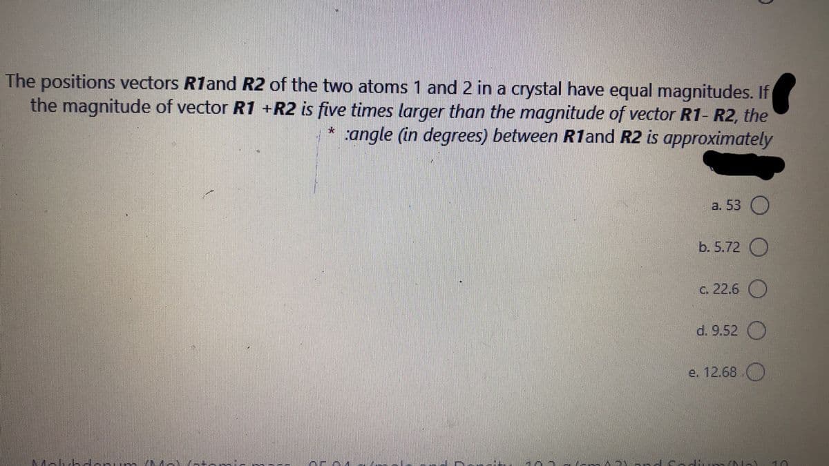 The positions vectors R1and R2 of the two atoms 1 and 2 in a crystal have equal magnitudes. If
the magnitude of vector R1 +R2 is five times larger than the magnitude of vector R1- R2, the
:angle (in degrees) between R1and R2 is approximately
a. 53 O
b. 5.72 O
c. 22.6 )
d. 9.52 O
e. 12.68
Mehib darum MA -+
