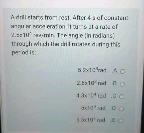 A drill starts from rest. After 4 s of constant
angular acceleration, it turns at a rate of
2.5x104 rev/min. The angle (in radians)
through which the drill rotates during this
period is:
5.2x103rad AO
2.6x103 rad .BO
4.3x104 rad .CO
5x104 rad DO
5.5x104 rad EO
