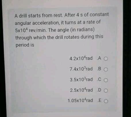 A drill starts from rest. After 4 s of constant
angular acceleration, it turns at a rate of
5x104 rev/min. The angle (in radians)
through which the drill rotates during this
period is
4,2x10ʻrad A O
7.4x10 rad B O
3.5x10 rad C O
2.5x10ʻrad D O
1.05x10 rad E O
