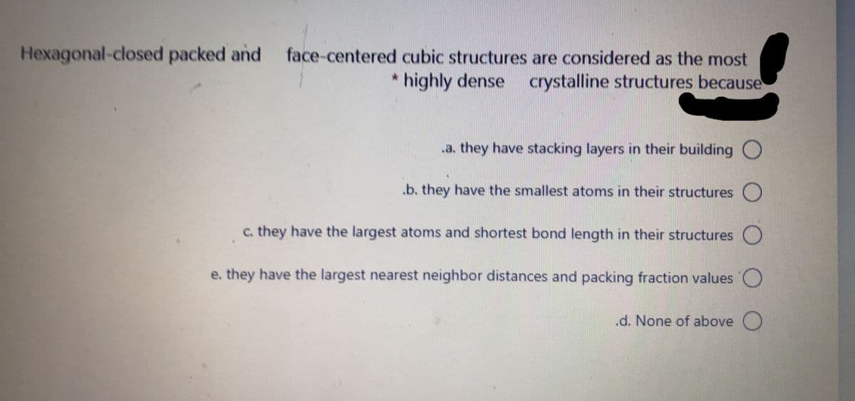 Hexagonal-closed packed and
face-centered cubic structures are considered as the most
* highly dense crystalline structures because
a. they have stacking layers in their building O
.b. they have the smallest atoms in their structures O
c. they have the largest atoms and shortest bond length in their structures O
e, they have the largest nearest neighbor distances and packing fraction values O
.d. None of above O
