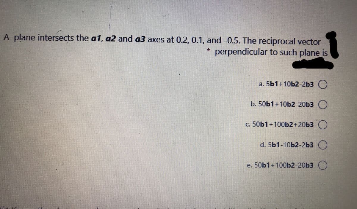 A plane intersects the a1, a2 and a3 axes at 0.2, 0.1, and -0.5. The reciprocal vector
perpendicular to such plane is
а. 5b1+10Ь2-2Ь3 )
b. 50b1+ 10b2-20Ь3 )
c. 50b1+100b2+20b3 )
d. 5b1-10b2-2Ь3
e. 50b1+100b2-20b3
