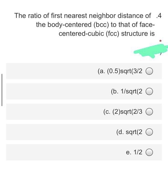 The ratio of first nearest neighbor distance of .4
the body-centered (bcc) to that of face-
centered-cubic (fcc) structure is
(a. (0.5)sqrt(3/2 O
(b. 1/sqrt(2
(c. (2)sqrt(2/3 O
(d. sqrt(2
e. 1/2 O
