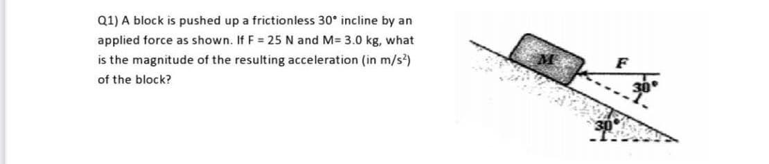 Q1) A block is pushed up a frictionless 30° incline by an
applied force as shown. If F = 25 N and M= 3.0 kg, what
is the magnitude of the resulting acceleration (in m/s?)
F
of the block?
30
