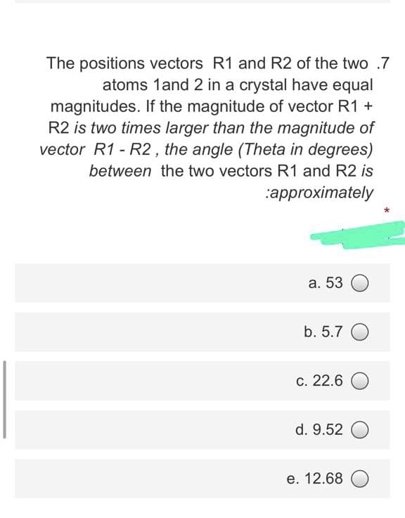 The positions vectors R1 and R2 of the two .7
atoms 1and 2 in a crystal have equal
magnitudes. If the magnitude of vector R1 +
R2 is two times larger than the magnitude of
vector R1 - R2, the angle (Theta in degrees)
between the two vectors R1 and R2 is
:approximately
а. 53
b. 5.7 O
С. 22.6
d. 9.52
е. 12.68
