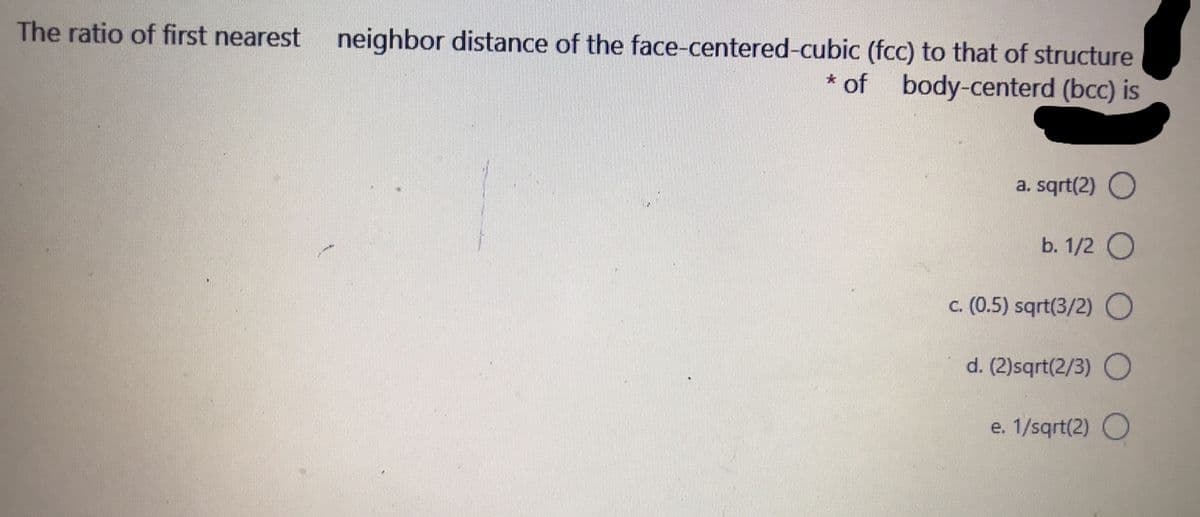 The ratio of first nearest
neighbor distance of the face-centered-cubic (fcc) to that of structure
* of body-centerd (bcc) is
a. sqrt(2) O
b. 1/2 O
c. (0.5) sqrt(3/2)0
d. (2)sqrt(2/3) O
e. 1/sqrt(2) O

