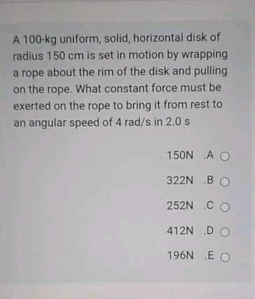 A 100-kg uniform, solid, horizontal disk of
radius 150 cm is set in motion by wrapping
a rope about the rim of the disk and pulling
on the rope. What constant force must be
exerted on the rope to bring it from rest to
an angular speed of 4 rad/s in 2.0 s
150N A O
322N B O
252N C O
412N D O
196N E O

