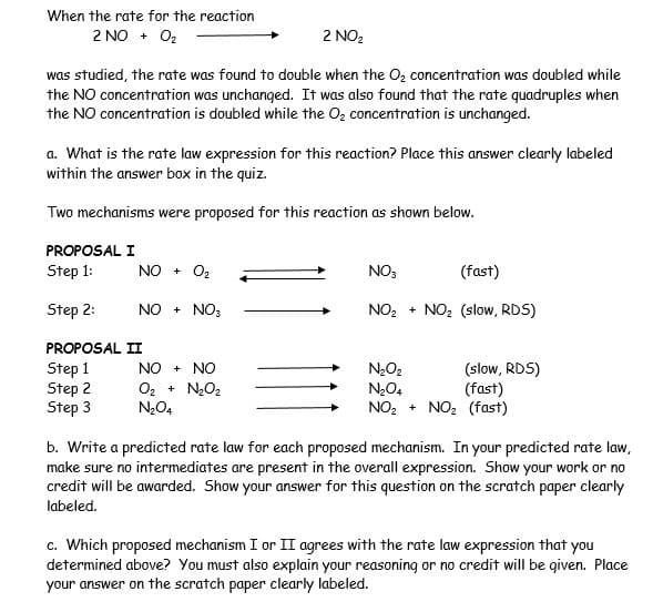 When the rate for the reaction
2 NO + O2
2 NO2
was studied, the rate was found to double when the O, concentration was doubled while
the NO concentration was unchanged. It was also found that the rate quadruples when
the NO concentration is doubled while the Oz concentration is unchanged.
a. What is the rate law expression for this reaction? Place this answer clearly labeled
within the answer box in the quiz.
Two mechanisms were proposed for this reaction as shown below.
PROPOSAL I
Step 1:
NO + O2
NO3
(fast)
Step 2:
NO + NO:
NO, + NO: (slow, RDS)
PROPOSAL II
Step 1
Step 2
Step 3
NO + NO
NO2
O2 +
N204
NO2
(slow, RDS)
(fast)
NO2 (fast)
N20,
NO2 +
b. Write a predicted rate law for each proposed mechanism. In your predicted rate law,
make sure no intermediates are present in the overall expression. Show your work or no
credit will be awarded. Show your answer for this question on the scratch paper clearly
labeled.
c. Which proposed mechanism I or II agrees with the rate law expression that you
determined above? You must also explain your reasoning or no credit will be qiven. Place
your answer on the scratch paper clearly labeled.
