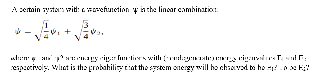 A certain system with a wavefunction v is the linear combination:
where yl and y2 are energy eigenfunctions with (nondegenerate) energy eigenvalues E¡ and E2
respectively. What is the probability that the system energy will be observed to be Er? To be E2?
