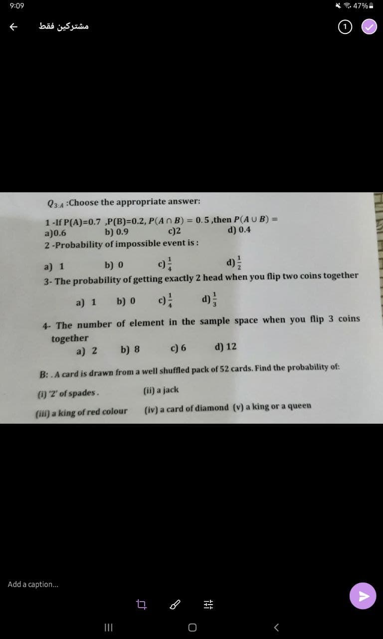 9:09
6. 47%
ぐ
مشتركين فقط
Q3.4:Choose the appropriate answer:
1-If P(A)=0.7 ,P(B)=D0.2, P(AnB)
a)0.6
2-Probability of impossible event is :
0.5,then P(AUB) =
d) 0.4
b) 0.9
c)2
a) 1
b) 0
d)
3- The probability of getting exactly 2 head when you flip two coins together
a) 1
b) 0
d)
4- The number of element in the sample space when you flip 3 coins
together
a) 2
b) 8
c) 6
d) 12
B: .A card is drawn from a well shuffled pack of 52 cards. Find the probability of:
(1) 2' of spades.
(ii) a jack
(ii) a king of red colour
(iv) a card of diamond (v) a king or a queen
Add a caption...
