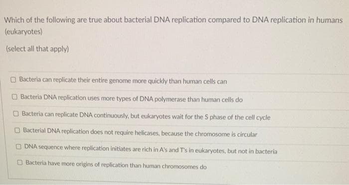 Which of the following are true about bacterial DNA replication compared to DNA replication in humans
(eukaryotes)
(select all that apply)
Bacteria can replicate their entire genome more quickly than human cells can
Bacteria DNA replication uses more types of DNA polymerase than human cells do
Bacteria can replicate DNA continuously, but eukaryotes wait for the S phase of the cell cycle
Bacterial DNA replication does not require helicases, because the chromosome is circular
DNA sequence where replication initiates are rich in A's and T's in eukaryotes, but not in bacteria
Bacteria have more origins of replication than human chromosomes do