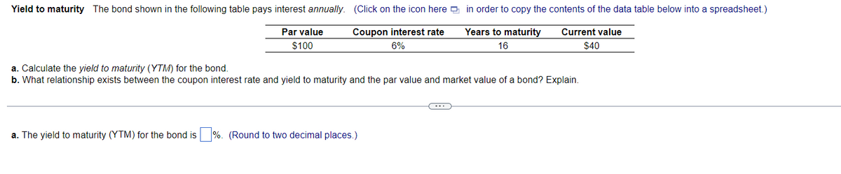 Yield to maturity The bond shown in the following table pays interest annually. (Click on the icon here
Par value
$100
Coupon interest rate
6%
a. Calculate the yield to maturity (YTM) for the bond.
b. What relationship exists between the coupon interest rate and yield to maturity and the par value and market value of a bond? Explain.
a. The yield to maturity (YTM) for the bond is
%. (Round to two decimal places.)
in order to copy the contents of the data table below into a spreadsheet.)
Years to maturity Current value
16
$40
(