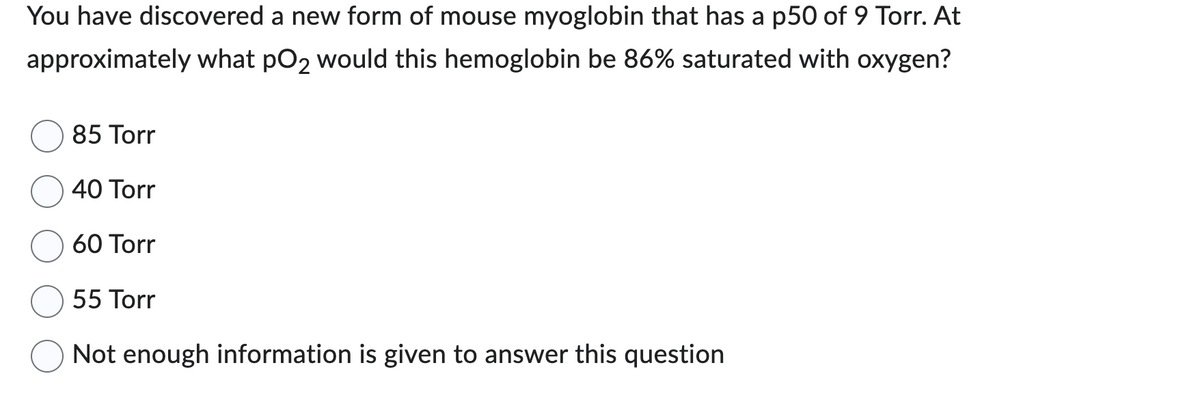 You have discovered a new form of mouse myoglobin that has a p50 of 9 Torr. At
approximately what pO2 would this hemoglobin be 86% saturated with oxygen?
85 Torr
40 Torr
60 Torr
55 Torr
Not enough information is given to answer this question
