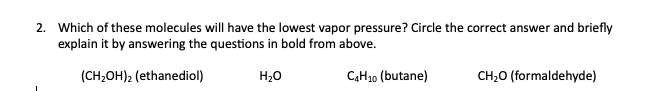 2. Which of these molecules will have the lowest vapor pressure? Circle the correct answer and briefly
explain it by answering the questions in bold from above.
(CH₂OH)₂ (ethanediol)
H₂O
C4H10 (butane)
CH₂O (formaldehyde)