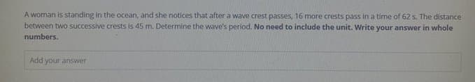 A woman is standing in the ocean, and she notices that after a wave crest passes, 16 more crests pass in a time of 62 s. The distance
between two successive crests is 45 m. Determine the wave's period. No need to include the unit. Write your answer in whole
numbers.
Add your answer
