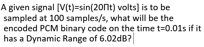 A given signal [V(t)=sin(20Nt) volts] is to be
sampled at 100 samples/s, what will be the
encoded PCM binary code on the time t=0.01s if it
has a Dynamic Range of 6.02dB?
