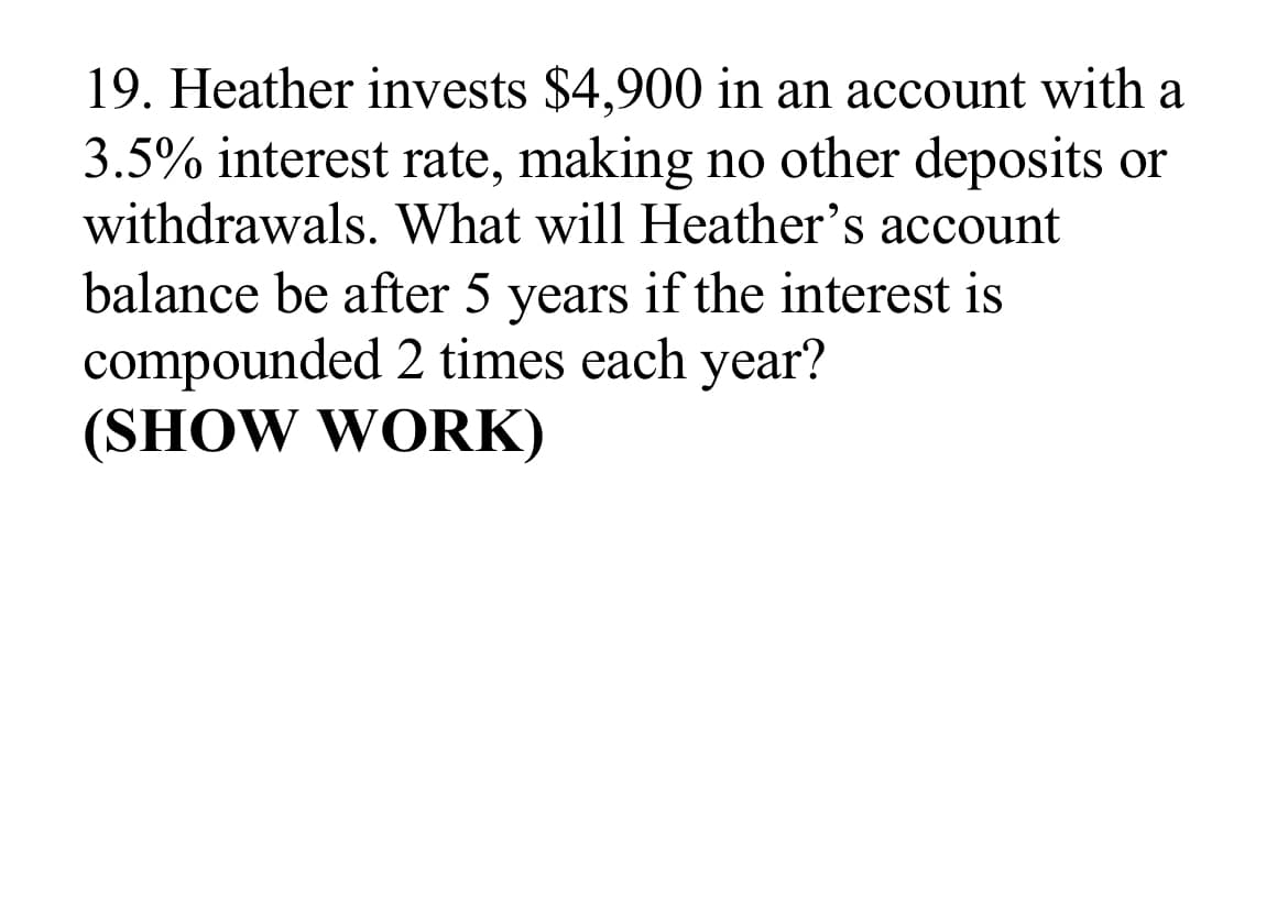 19. Heather invests $4,900 in an account with a
3.5% interest rate, making no other deposits or
withdrawals. What will Heather's account
balance be after 5 years if the interest is
compounded 2 times each year?
(SHOW WORK)
