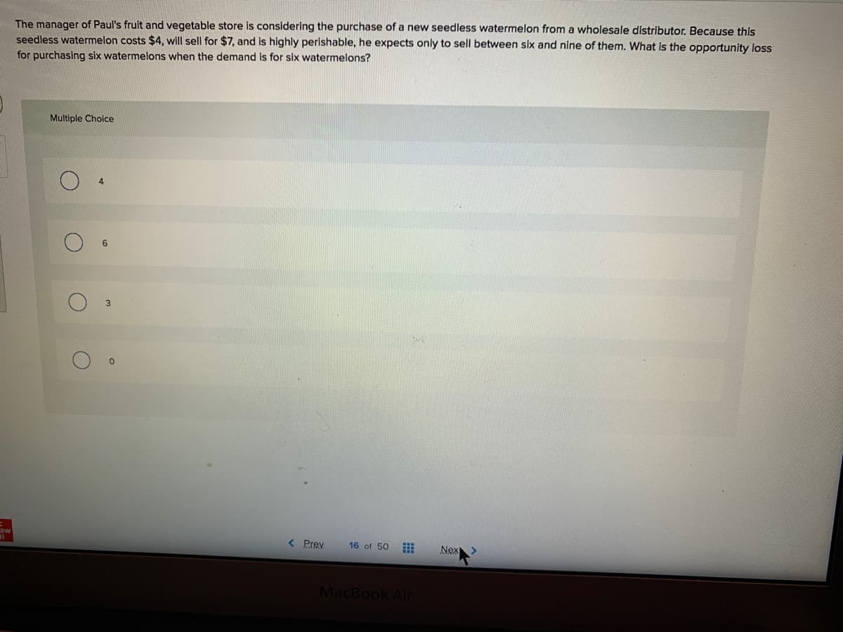 The manager of Paul's fruit and vegetable store is considering the purchase of a new seedless watermelon from a wholesale distributor. Because this
seedless watermelon costs $4, will sell for $7, and is highly perishable, he expects only to sell between six and nine of them. What is the opportunity loss
for purchasing six watermelons when the demand is for six watermelons?
Multiple Choice
6.
< Prev
16 of 50
Nex
MacBook Air
