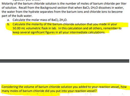 Molarity of the barium chloride solution is the number of moles of barium chloride per liter
of solution. Recall from the Background section that when BaCl,-2H20 dissolves in water,
the water from the hydrate separates from the barium ions and chloride ions to become
part of the bulk water.
a. Calculate the molar mass of BaCl, 2H,0.
b. Calculate the molarity of the barium chloride solution that you made in your
50.00 ml volumetric flask in lab. In this calculation and all others, remember to
keep several significant figures in all your intermediate calculations.
Considering the volume of barium chloride solution you added to your reaction vessel, how
many moles of barium chloride did you put into your reaction vessel?
