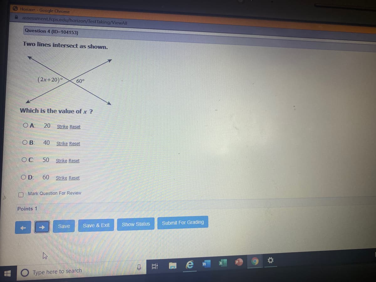 6 Horizon -Google Chrome
A assessment.fcps.edu/horizon/TestTaking/ViewAll
Question 4 (ID-104153)
Two lines intersect as shown.
(2x+20)
60°
Which is the value of x ?
20 Strike Reset
OB:
40
Strike Reset
C:
50
Strike Reset
OD:
60 Strike Reset
O Mark Question For Review
Points 1
Show Status
Submit For Grading
Save
Save & Exit
Type here to search
