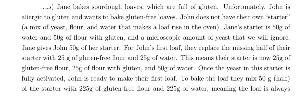 _) Jane bakes sourdough loaves, which are full of gluten. Unfortunately, John is
allergic to gluten and wants to bake gluten-free loaves. John does not have their own “starter”
(a mix of yeast, flour, and water that makes a loaf rise in the oven). Jane's starter is 50g of
water and 50g of flour with gluten, and a microscopic amount of yeast that we will ignore.
Jane gives John 50g of her starter. For John's first loaf, they replace the missing half of their
starter with 25 g of gluten-free flour and 25g of water. This means their starter is now 25g of
gluten-free flour, 25g of flour with gluten, and 50g of water. Once the yeast in this starter is
fully activated, John is ready to make their first loaf. To bake the loaf they mix 50
g (half)
of the starter with 225g of gluten-free flour and 225g of water, meaning the loaf is always