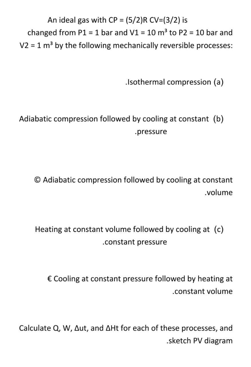 An ideal gas with CP = (5/2)R CV=(3/2) is
changed from P1 = 1 bar and V1 = 10 m³ to P2 = 10 bar and
V2 = 1 m3 by the following mechanically reversible processes:
%3D
%3D
.Isothermal compression (a)
Adiabatic compression followed by cooling at constant (b)
.pressure
© Adiabatic compression followed by cooling at constant
.volume
Heating at constant volume followed by cooling at (c)
.constant pressure
€ Cooling at constant pressure followed by heating at
.constant volume
Calculate Q, W, Aut, and AHt for each of these processes, and
.sketch PV diagram

