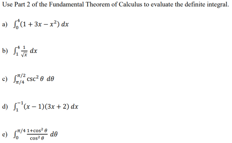 Use Part 2 of the Fundamental Theorem of Calculus to evaluate the definite integral.
a) S(1 + 3x – x²) dx
xpS (9
-п/2
c) S" csc? 0 dO
In/4
d) S,*(x – 1)(3x + 2) dx
T/4 1+cos² 0
d0
cos² 0
e)
