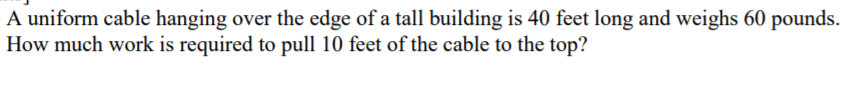 A uniform cable hanging over the edge of a tall building is 40 feet long and weighs 60 pounds.
How much work is required to pull 10 feet of the cable to the top?
