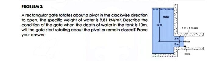 PROBLEM 2:
A rectangular gate rotates about a pivot in the clockwise direction
to open. The specific weight of water is 9.81 kN/m?. Describe the
condition of the gate when the depth of water in the tank is 10m,
will the gate start rotating about the pivot or remain closed? Prove
Water
10m
4m4m gate
your answer.
Pivot
Biock
