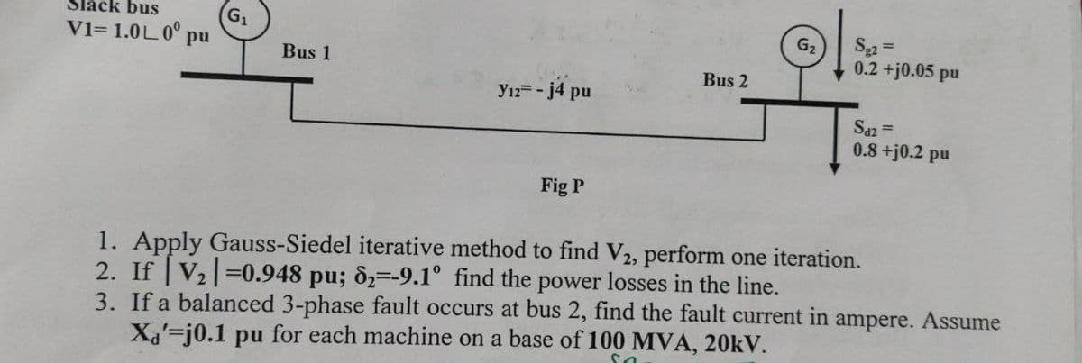 Slack bus
G1
V1= 1.0L0° pu
S2 =
0.2 +j0.05 pu
G2
Bus 1
Bus 2
Y12 -j4 pu
Saz =
0.8+j0.2 pu
Fig P
1. Apply Gauss-Siedel iterative method to find V2, perform one iteration.
2. If V2 0.948 pu; &2=-9.1° find the power losses in the line.
3. If a balanced 3-phase fault occurs at bus 2, find the fault current in ampere. Assume
Xa'-j0.1 pu for each machine on a base of 100 MVA, 20KV.
