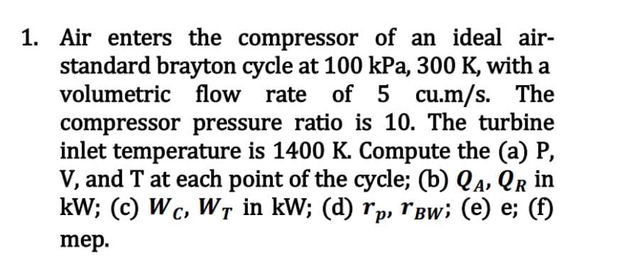1. Air enters the compressor of an ideal air-
standard brayton cycle at 100 kPa, 300 K, with a
volumetric flow rate of 5 cu.m/s. The
compressor pressure ratio is 10. The turbine
inlet temperature is 1400 K. Compute the (a) P,
V, and T at each point of the cycle; (b) QA, QR in
kW; (c) Wc, WȚ in kW; (d) rp, ˜Âw; (e) e; (f)
mep.