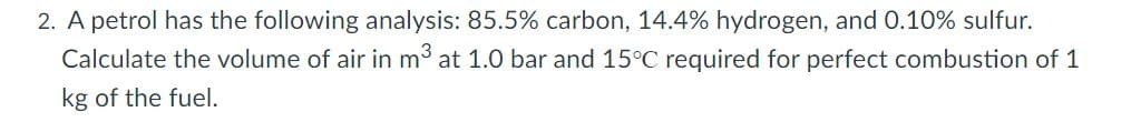 2. A petrol has the following analysis: 85.5% carbon, 14.4% hydrogen, and 0.10% sulfur.
Calculate the volume of air in m³ at 1.0 bar and 15°C required for perfect combustion of 1
kg of the fuel.