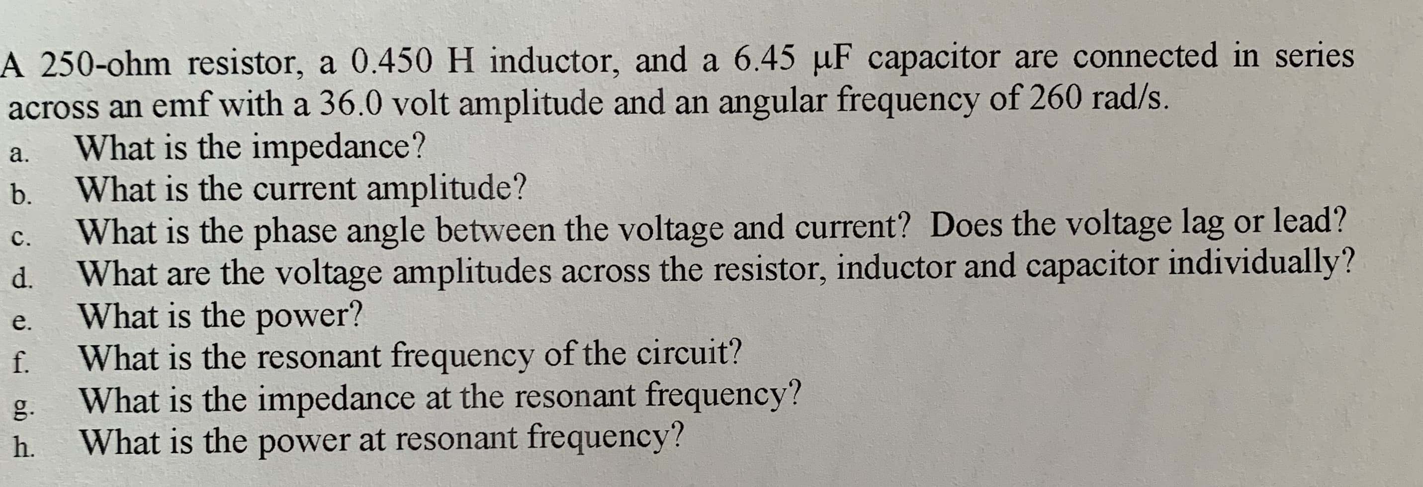 A 250-ohm resistor, a 0.450 H inductor, and a 6.45 µF capacitor are connected in series
across an emf with a 36.0 volt amplitude and an angular frequency of 260 rad/s.
What is the impedance?
What is the current amplitude?
What is the phase angle between the voltage and current? Does the voltage lag or lead?
a.
b.
с.
