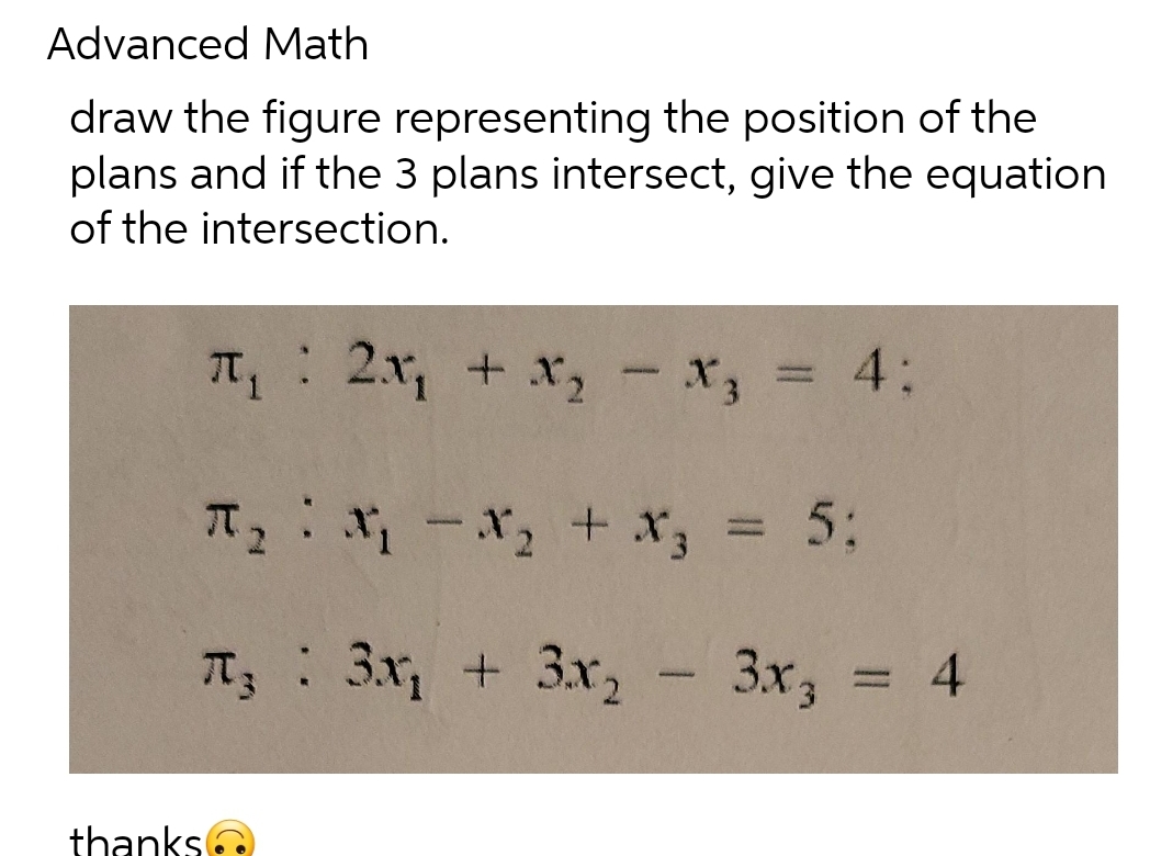 Advanced Math
draw the figure representing the position of the
plans and if the 3 plans intersect, give the equation
of the intersection.
π₁: 2x₁ + x₂ - X3
π₂x₁ - x₂ + x3 = 5;
T₂ : 3x₁ + 3x₂
thanks
x₂ = 4:
3x3 = 4