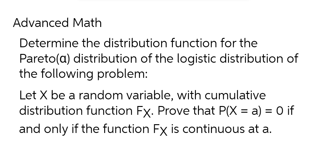 Advanced Math
Determine the distribution function for the
Pareto(a) distribution of the logistic distribution of
the following problem:
Let X be a random variable, with cumulative
distribution function Fx. Prove that P(X = a) = 0 if
and only if the function Fx is continuous at a.