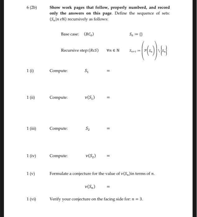 6 (2b)
1 (i)
1 (ii)
1 (iii)
1 (iv)
1 (v)
1 (vi
Show work pages that follow, properly numberd, and record
only the answers on this page. Define the sequence of sets:
(S,In EN) recursively as follows:
Base case: (BC)
Recursive step: (RCS) VnEN
Compute:
Compute:
Compute:
Compute:
S₁
v(S₂)
S₂
v(S₂)
11
v(Sn)
11
11
So=0
--~(~)) (4)
Sn+1
Formulate a conjecture for the value of v(S)in terms of n.
Verify your conjecture on the facing side for: n = 3.