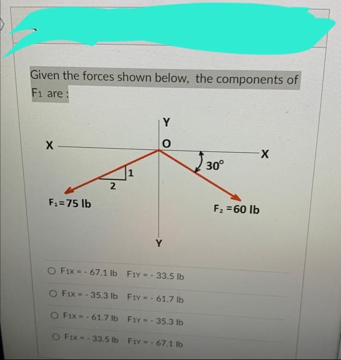 Given the forces shown below, the components of
F1 are:
X
F₁=75 lb
2
1
Y
O
Y
O F1x=-67.1 lb
F1Y = -33.5 lb
O Fix = -35.3 lb F1Y = -61.7 lb
O F1x=-61.7 lb Fiy=-35.3 lb
O Fix= -33.5 lb F1Y = -67.1 lb
30°
F₂ = 60 lb
X