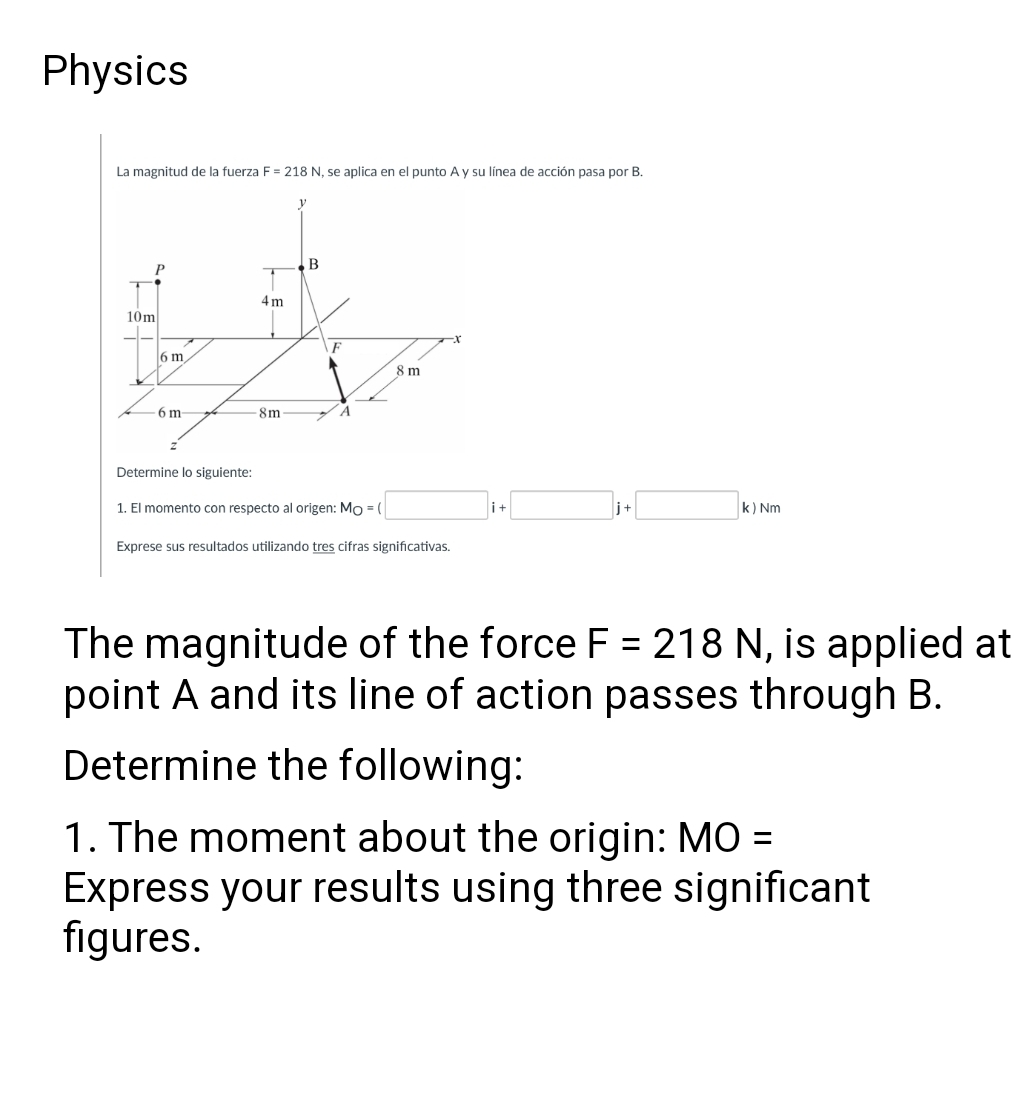 Physics
La magnitud de la fuerza F = 218 N, se aplica en el punto A y su línea de acción pasa por B.
4m
10m
U
6 m
6 m-
8m
B
F
▶
A
8 m
Determine lo siguiente:
1. El momento con respecto al origen: Mo = (
Exprese sus resultados utilizando tres cifras significativas.
k) Nm
The magnitude of the force F = 218 N, is applied at
point A and its line of action passes through B.
Determine the following:
1. The moment about the origin: MO
Express your results using three significant
figures.