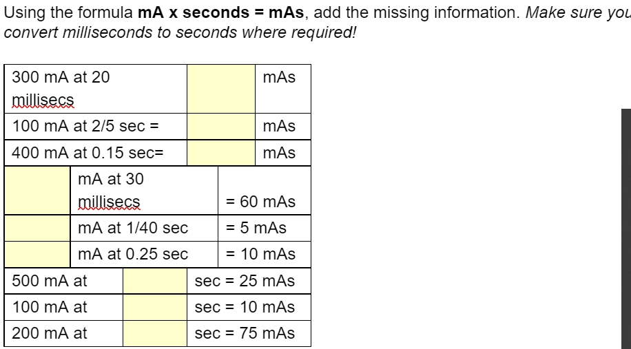 Using the formula mA x seconds = mAs, add the missing information. Make sure you
convert milliseconds to seconds where required!
300 mA at 20
millisecs
100 mA at 2/5 sec =
400 mA at 0.15 sec=
mA at 30
millisecs
mA at 1/40 sec
mA at 0.25 sec
500 mA at
100 mA at
200 mA at
mAs
mAs
mAs
= 60 mAs
= 5 mAs
= 10 mAs
sec = 25 mAs
sec 10 mAs
sec = 75 mAs