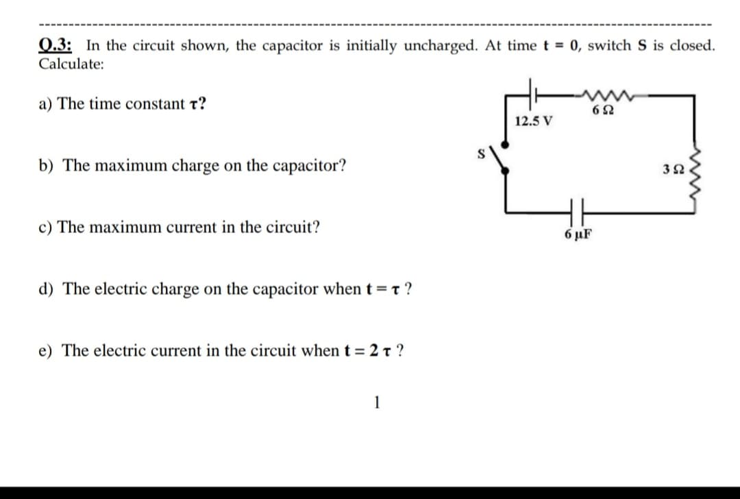 0.3: In the circuit shown, the capacitor is initially uncharged. At timet = 0, switch S is closed.
Calculate:
a) The time constant t?
12.5 V
b) The maximum charge on the capacitor?
c) The maximum current in the circuit?
6 µF
d) The electric charge on the capacitor whent=t ?
e) The electric current in the circuit whent = 2 t ?
1
