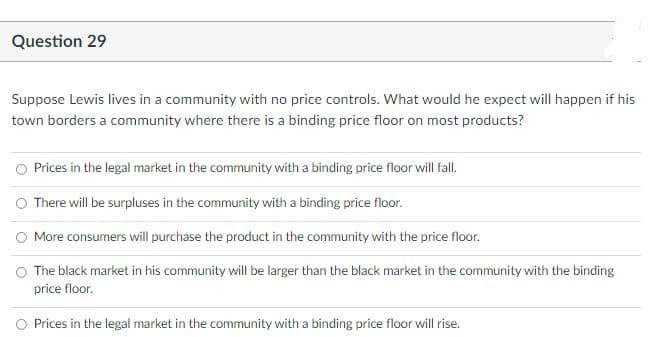 Question 29
Suppose Lewis lives in a community with no price controls. What would he expect will happen if his
town borders a community where there is a binding price floor on most products?
Prices in the legal market in the community with a binding price floor will fal.
O There will be surpluses in the community with a binding price floor.
O More consumers will purchase the product in the community with the price floor.
The black market in his community will be larger than the black market in the community with the binding
price floor.
O Prices in the legal market in the community with a binding price floor will rise.
