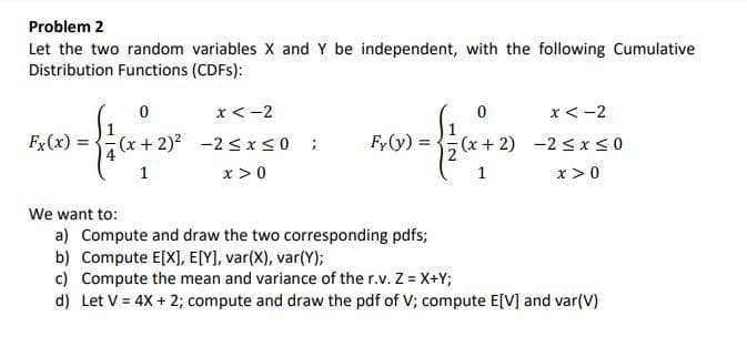 Problem 2
Let the two random variables X and Y be independent, with the following Cumulative
Distribution Functions (CDFS):
x < -2
x<-2
1
Fx(x) = (x + 2)2 -2 <x<0 ;
Fy(y) =
(x + 2) -2 < x<0
1
x >0
1
x >0
We want to:
a) Compute and draw the two corresponding pdfs;
b) Compute E[X], E[Y), var(X), var(Y);
c) Compute the mean and variance of the r.v. Z = X+Y;
d) Let V = 4X + 2; compute and draw the pdf of V; compute E[V] and var(V)
