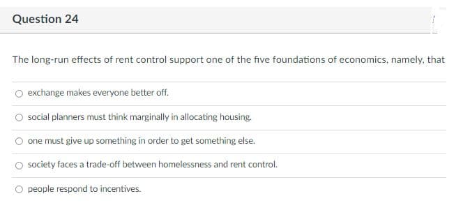 Question 24
The long-run effects of rent control support one of the five foundations of economics, namely, that
O exchange makes everyone better off.
social planners must think marginally in allocating housing.
one must give up something in order to get something else.
society faces a trade-off between homelessness and rent control.
O people respond to incentives.
