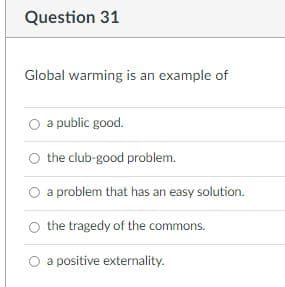 Question 31
Global warming is an example of
O a public good.
O the club-good problem.
O a problem that has an easy solution.
the tragedy of the commons.
O a positive externality.
