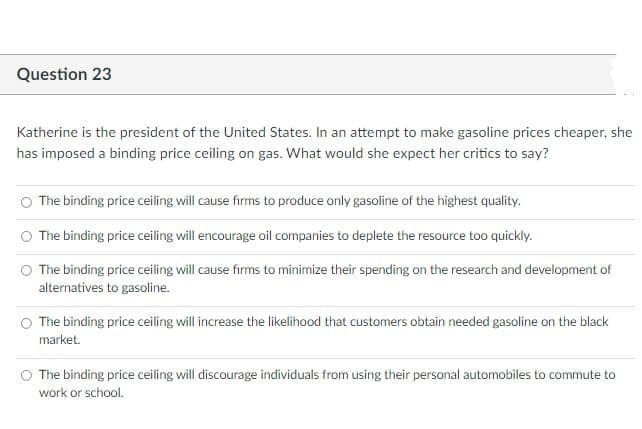 Question 23
Katherine is the president of the United States. In an attempt to make gasoline prices cheaper, she
has imposed a binding price ceiling on gas. What would she expect her critics to say?
O The binding price ceiling will cause firms to produce only gasoline of the highest quality.
O The binding price ceiling will encourage oil companies to deplete the resource too quickly.
The binding price ceiling will cause firms to minimize their spending on the research and development of
alternatives to gasoline.
O The binding price ceiling will increase the likelihood that customers obtain needed gasoline on the black
market.
The binding price ceiling will discourage individuals from using their personal automobiles to commute to
work or school.
