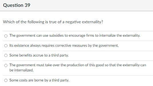 Question 39
Which of the following is true of a negative externality?
The government can use subsidies to encourage firms to internalize the externality.
O Its existence always requires corrective measures by the government.
Some benefits accrue to a third party.
The government must take over the production of this good so that the externality can
be internalized.
Some costs are borne by a third party.
