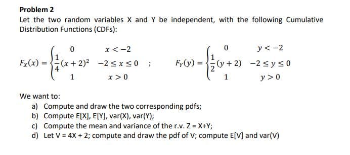 Problem 2
Let the two random variables X and Y be independent, with the following Cumulative
Distribution Functions (CDFS):
x < -2
y<-2
Fx(x) = -
(x+ 2)2 -2 SxS0;
4
Fy(y) =
y+2) -2 < y < 0
1
x > 0
1
y > 0
We want to:
a) Compute and draw the two corresponding pdfs;
b) Compute E[X], E[Y), var(X), var(Y);
c) Compute the mean and variance of the r.v. Z = X+Y;
d) Let V = 4X + 2; compute and draw the pdf of V; compute E[V] and var(V)
