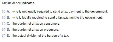 Tax incidence indicates
O A. who is not legally required to send a tax payment to the government.
O B. who is legally required to send a tax payment to the government.
OC. the burden of a tax on consumers.
O D. the burden of a tax on producers.
O E. the actual division of the burden of a tax.
